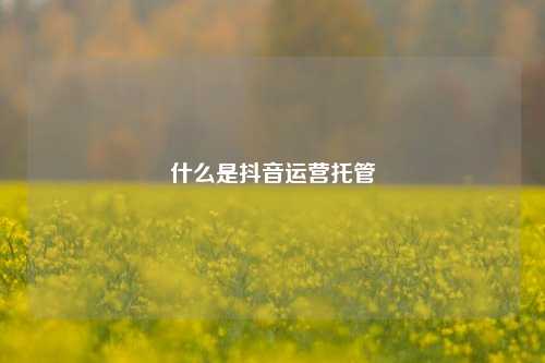 什么是抖音运营托管